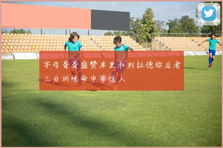 字母哥哥盛赞库里和利拉德称后者三分训练命中率惊人