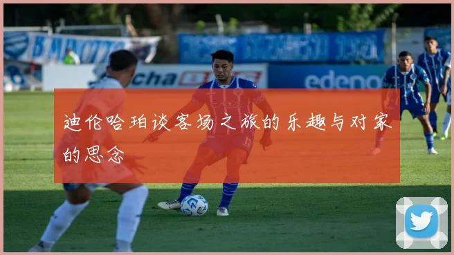 迪伦哈珀谈客场之旅的乐趣与对家的思念