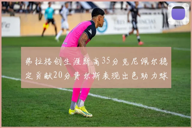 弗拉格创生涯新高35分克尼佩尔稳定贡献20分费尔斯表现出色助力球队