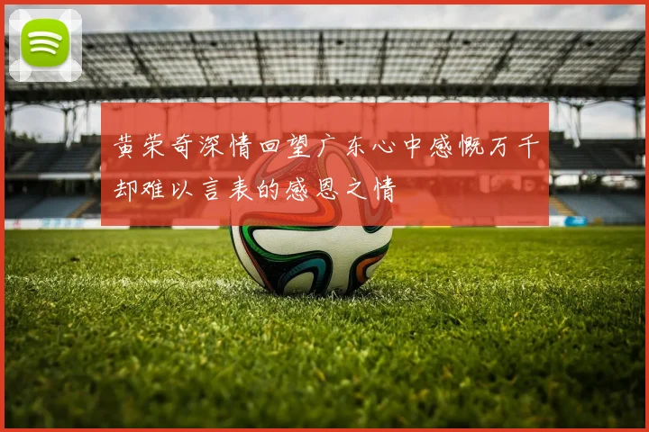 黄荣奇深情回望广东心中感慨万千却难以言表的感恩之情