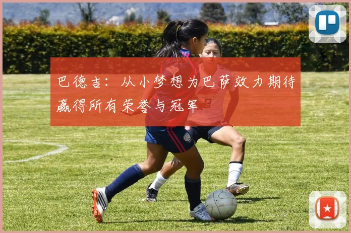 巴德吉：从小梦想为巴萨效力期待赢得所有荣誉与冠军
