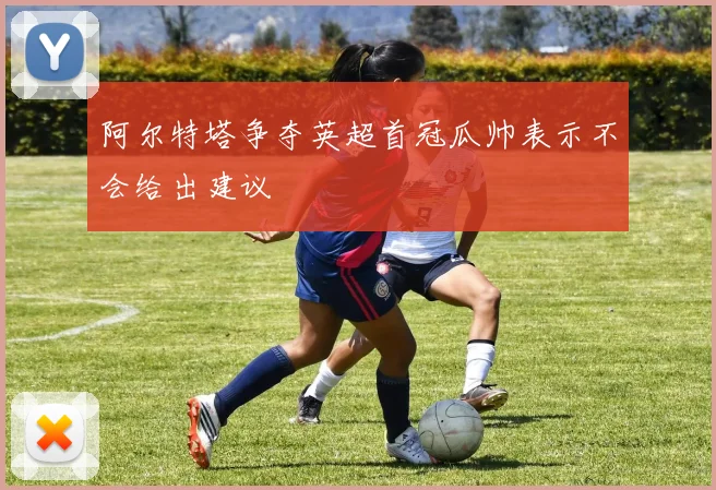 阿尔特塔争夺英超首冠瓜帅表示不会给出建议