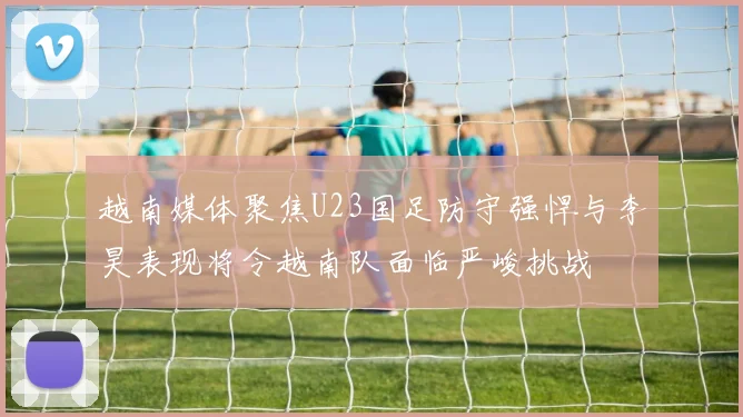 越南媒体聚焦U23国足防守强悍与李昊表现将令越南队面临严峻挑战