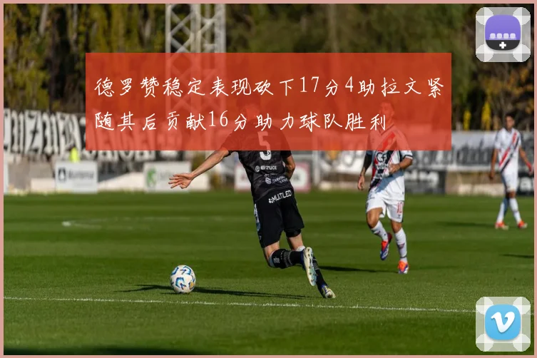 德罗赞稳定表现砍下17分4助拉文紧随其后贡献16分助力球队胜利
