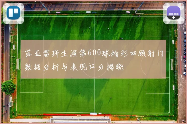 苏亚雷斯生涯第600球精彩回顾射门数据分析与表现评分揭晓