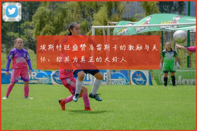 埃斯特旺盛赞马雷斯卡的激励与关怀，称其为真正的大好人
