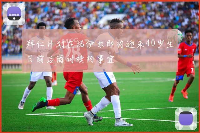 拜仁计划在诺伊尔即将迎来40岁生日前后商讨续约事宜