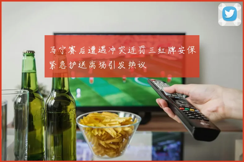 马宁赛后遭遇冲突连罚三红牌安保紧急护送离场引发热议