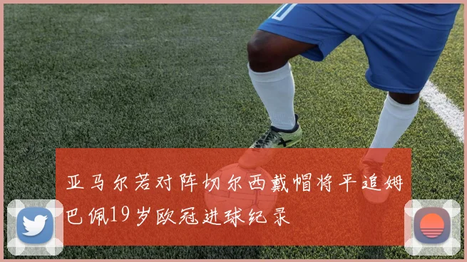 亚马尔若对阵切尔西戴帽将平追姆巴佩19岁欧冠进球纪录