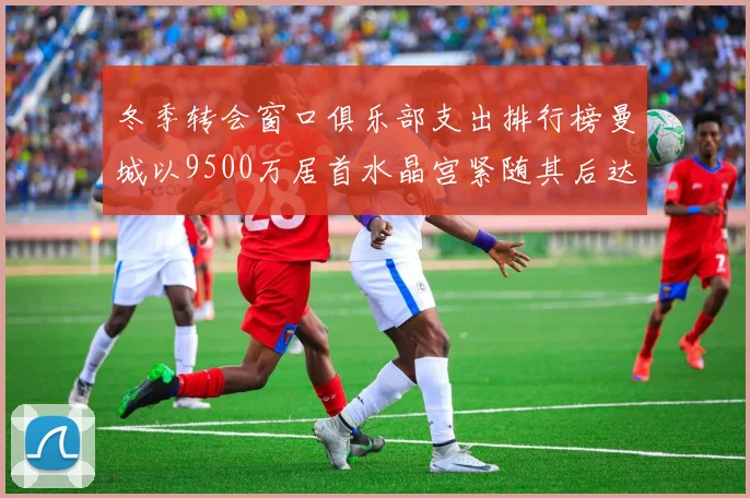 冬季转会窗口俱乐部支出排行榜曼城以9500万居首水晶宫紧随其后达8970万