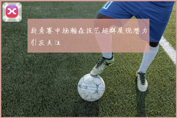 新秀赛中杨瀚森技艺超群展现潜力引发关注