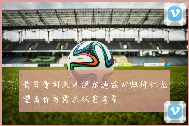 昔日青训天才伊尔迪兹回归拜仁无望高价与需求双重考量