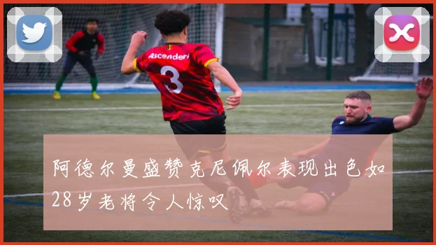 阿德尔曼盛赞克尼佩尔表现出色如28岁老将令人惊叹