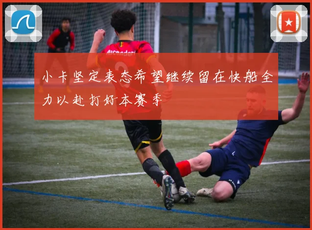小卡坚定表态希望继续留在快船全力以赴打好本赛季