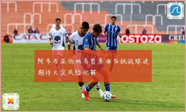阿韦洛亚伯纳乌首秀面临挑战球迷期待火灾风险化解