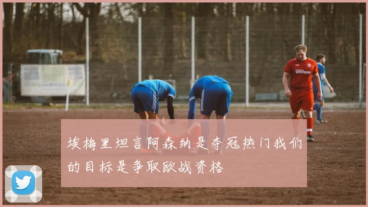 埃梅里坦言阿森纳是夺冠热门我们的目标是争取欧战资格