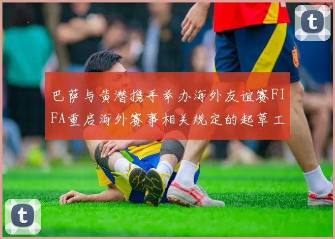 巴萨与黄潜携手举办海外友谊赛FIFA重启海外赛事相关规定的起草工作