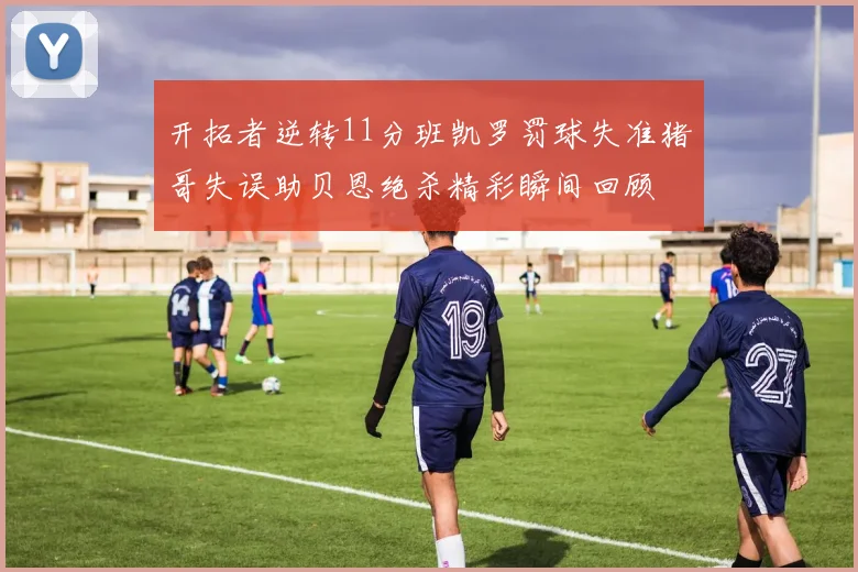 开拓者逆转11分班凯罗罚球失准猪哥失误助贝恩绝杀精彩瞬间回顾