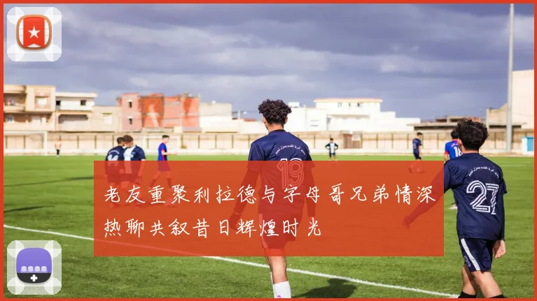 老友重聚利拉德与字母哥兄弟情深热聊共叙昔日辉煌时光