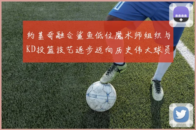 约基奇融合鲨鱼低位魔术师组织与KD投篮技艺逐步迈向历史伟大球员之路