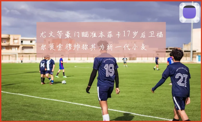尤文等豪门瞄准本菲卡17岁后卫福尔莫索穆帅称其为新一代小麦