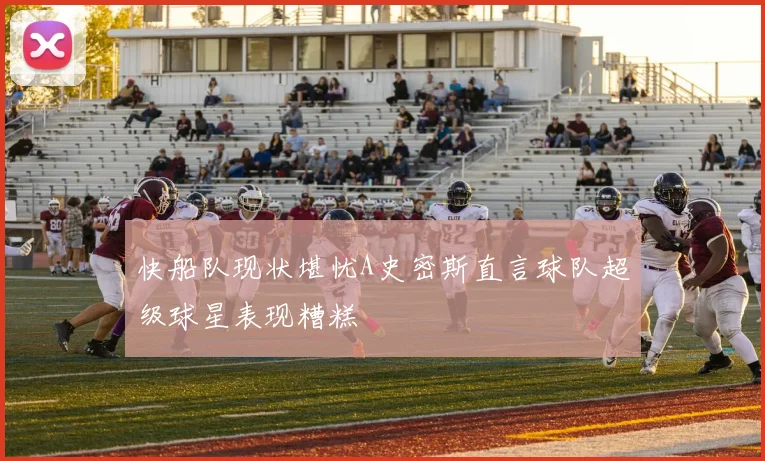 快船队现状堪忧A史密斯直言球队超级球星表现糟糕