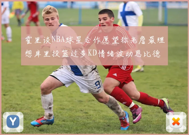 霍里谈NBA球星合作愿望称老詹最理想库里投篮过多KD情绪波动恩比德伤病困扰