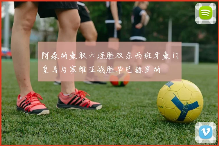 阿森纳豪取六连胜双杀西班牙豪门皇马与塞维亚战胜毕巴赫罗纳