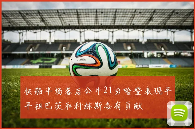 快船半场落后公牛21分哈登表现平平祖巴茨和科林斯各有贡献