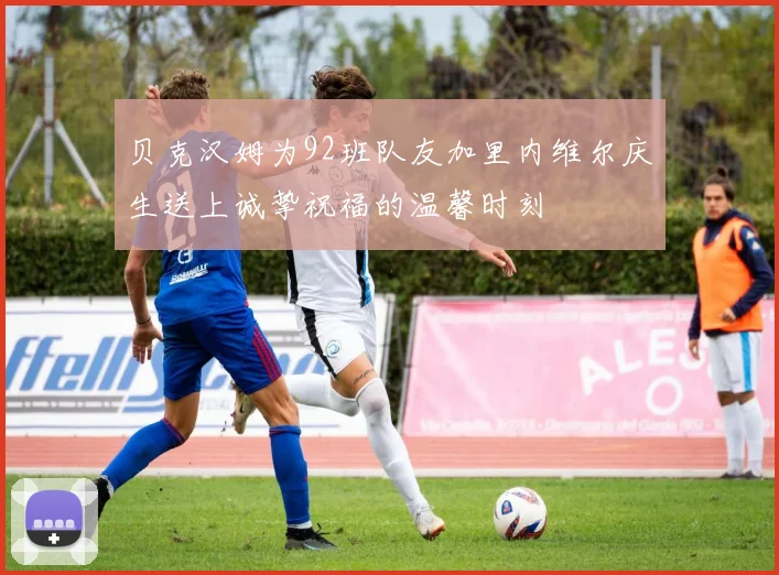 贝克汉姆为92班队友加里内维尔庆生送上诚挚祝福的温馨时刻