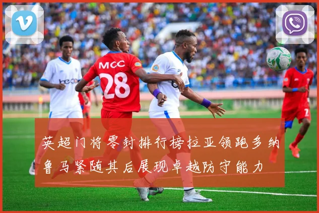 英超门将零封排行榜拉亚领跑多纳鲁马紧随其后展现卓越防守能力