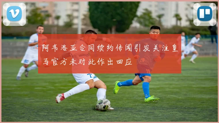 阿韦洛亚合同续约传闻引发关注皇马官方未对此作出回应