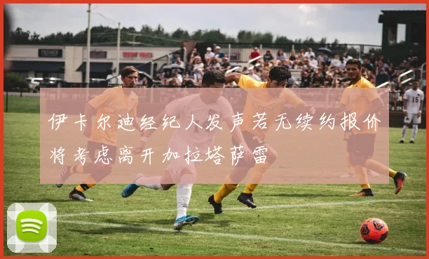 伊卡尔迪经纪人发声若无续约报价将考虑离开加拉塔萨雷