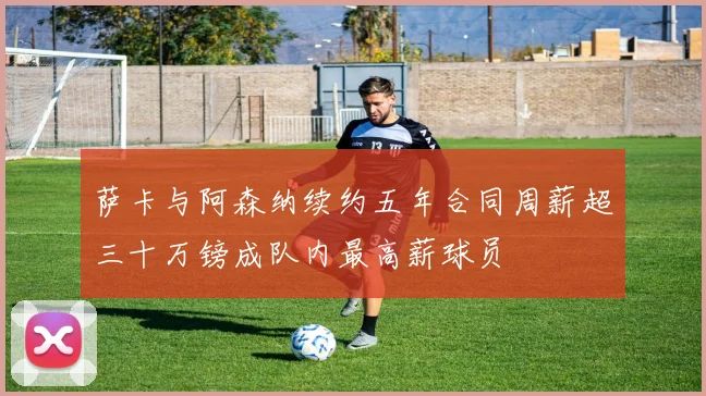 萨卡与阿森纳续约五年合同周薪超三十万镑成队内最高薪球员